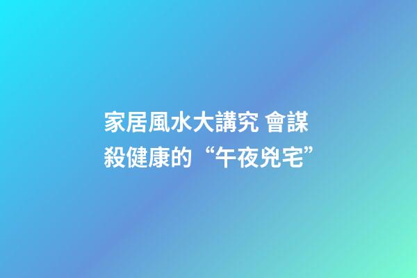 家居風水大講究 會謀殺健康的“午夜兇宅”